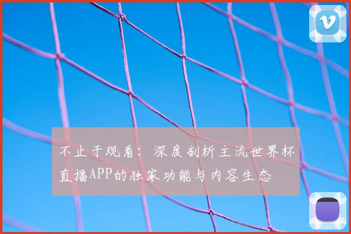 不止于观看:深度剖析主流世界杯直播APP的独家功能与内容生态