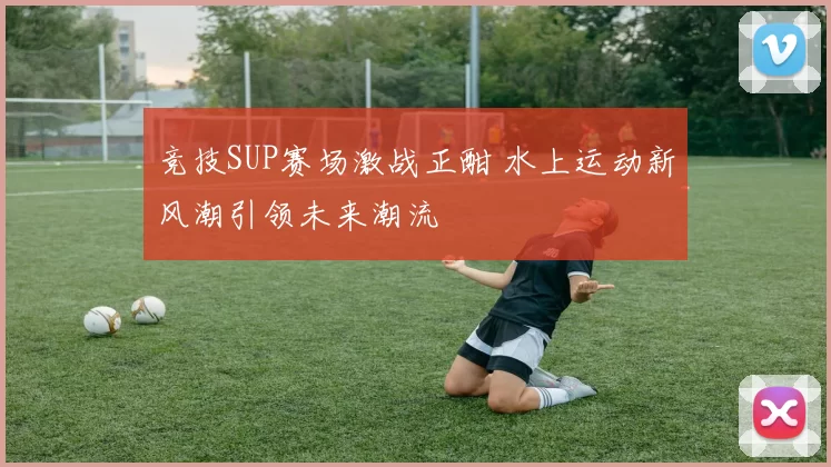 竞技SUP赛场激战正酣 水上运动新风潮引领未来潮流