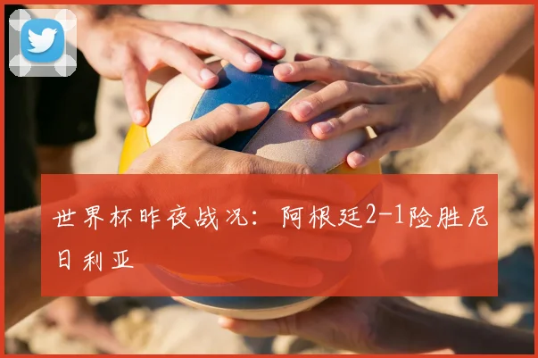 世界杯昨夜战况：阿根廷2-1险胜尼日利亚