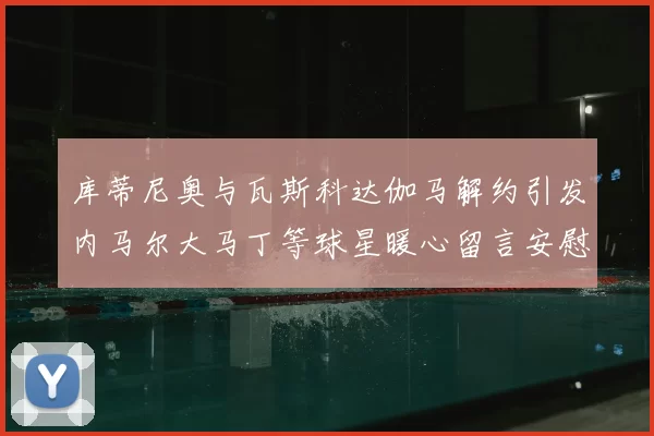 库蒂尼奥与瓦斯科达伽马解约引发内马尔大马丁等球星暖心留言安慰