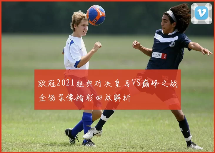 欧冠2021经典对决皇马VS巅峰之战全场录像精彩回放解析