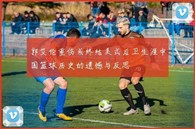 郭艾伦重伤或终结美式后卫生涯中国篮球历史的遗憾与反思