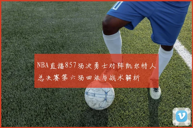 NBA直播857场次勇士对阵凯尔特人总决赛第六场回放与战术解析