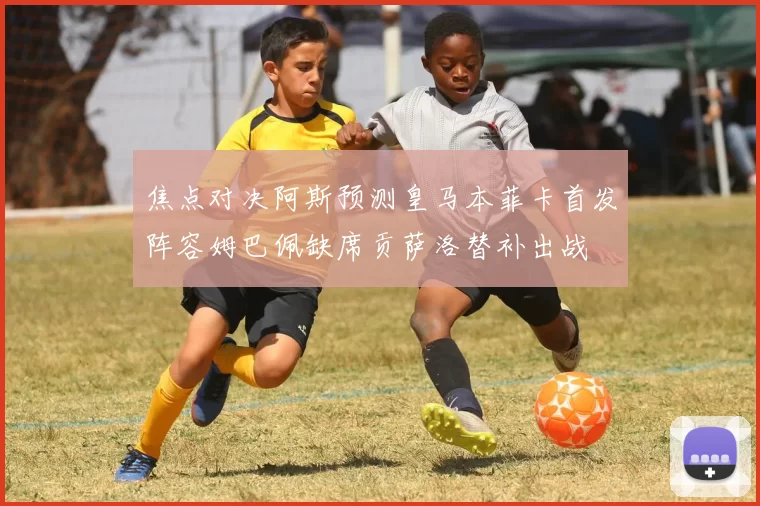 焦点对决阿斯预测皇马本菲卡首发阵容姆巴佩缺席贡萨洛替补出战