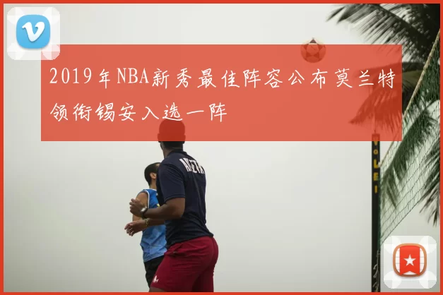 2019年NBA新秀最佳阵容公布莫兰特领衔锡安入选一阵