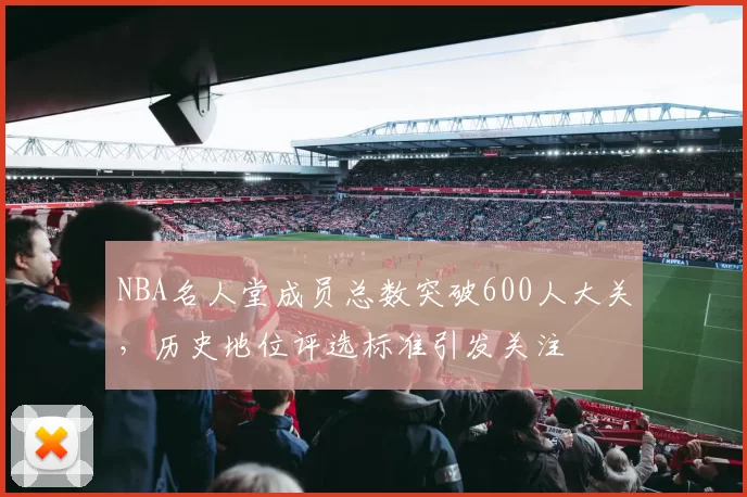 NBA名人堂成员总数突破600人大关，历史地位评选标准引发关注