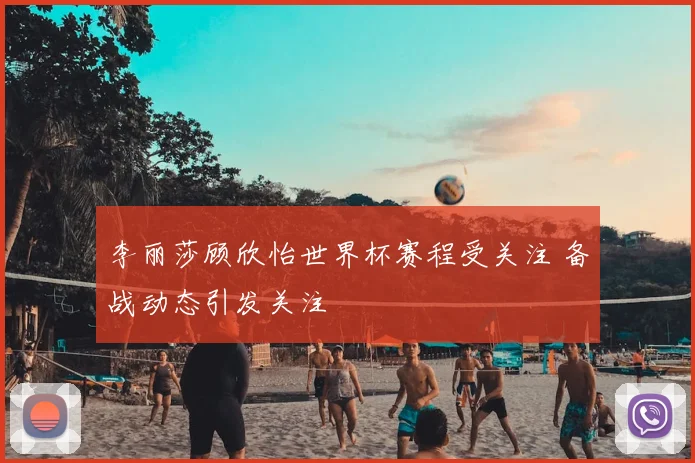 李丽莎顾欣怡世界杯赛程受关注 备战动态引发关注